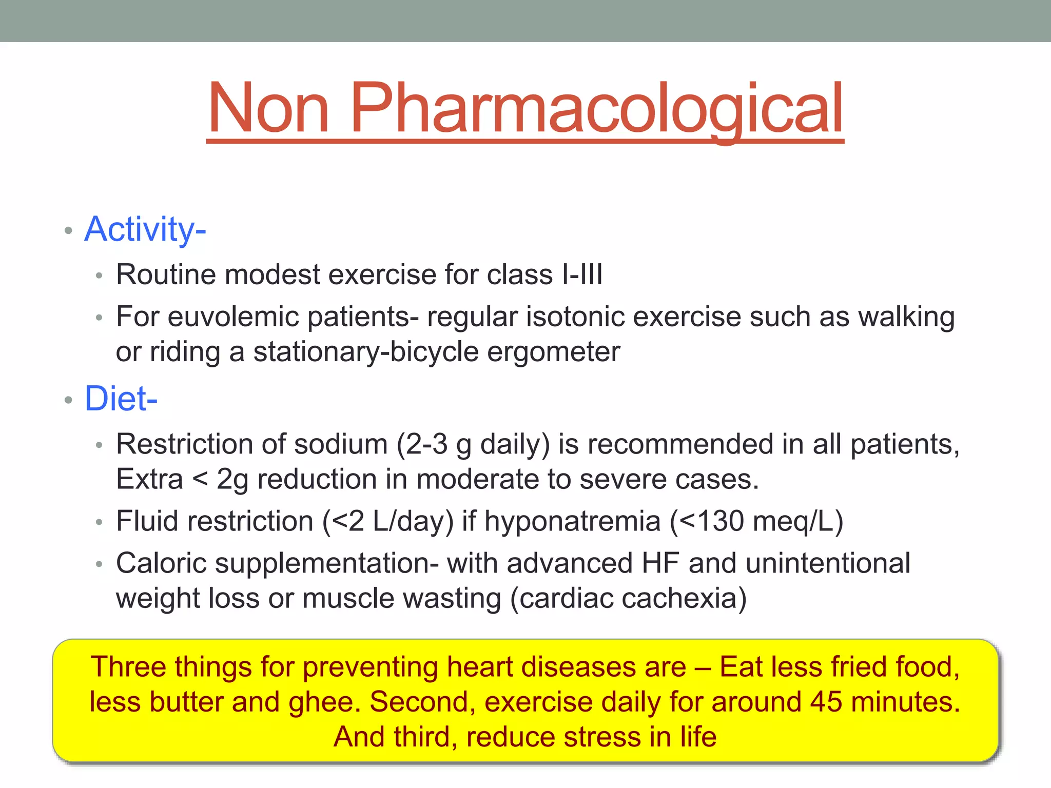 Non Pharmacological
• Activity-
• Routine modest exercise for class I-III
• For euvolemic patients- regular isotonic exercise such as walking
or riding a stationary-bicycle ergometer
• Diet-
• Restriction of sodium (2-3 g daily) is recommended in all patients,
Extra < 2g reduction in moderate to severe cases.
• Fluid restriction (<2 L/day) if hyponatremia (<130 meq/L)
• Caloric supplementation- with advanced HF and unintentional
weight loss or muscle wasting (cardiac cachexia)
Three things for preventing heart diseases are – Eat less fried food,
less butter and ghee. Second, exercise daily for around 45 minutes.
And third, reduce stress in life
 