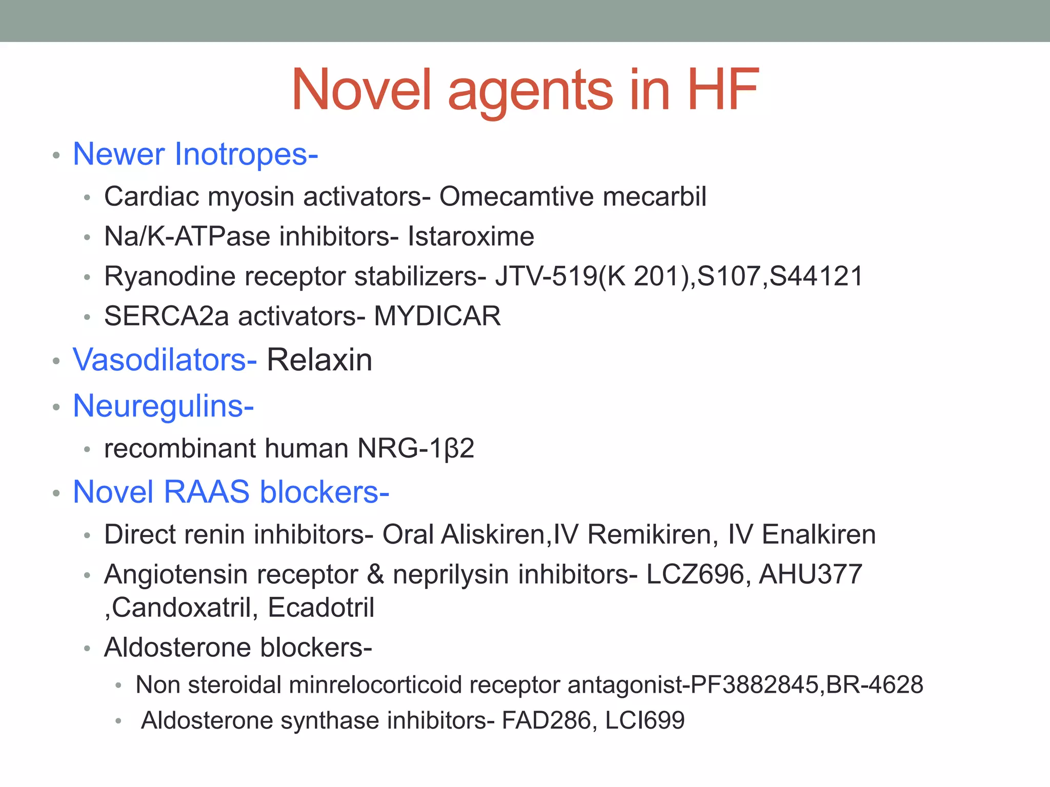 Novel agents in HF
• Newer Inotropes-
• Cardiac myosin activators- Omecamtive mecarbil
• Na/K-ATPase inhibitors- Istaroxime
• Ryanodine receptor stabilizers- JTV-519(K 201),S107,S44121
• SERCA2a activators- MYDICAR
• Vasodilators- Relaxin
• Neuregulins-
• recombinant human NRG-1β2
• Novel RAAS blockers-
• Direct renin inhibitors- Oral Aliskiren,IV Remikiren, IV Enalkiren
• Angiotensin receptor & neprilysin inhibitors- LCZ696, AHU377
,Candoxatril, Ecadotril
• Aldosterone blockers-
• Non steroidal minrelocorticoid receptor antagonist-PF3882845,BR-4628
• Aldosterone synthase inhibitors- FAD286, LCI699
 
