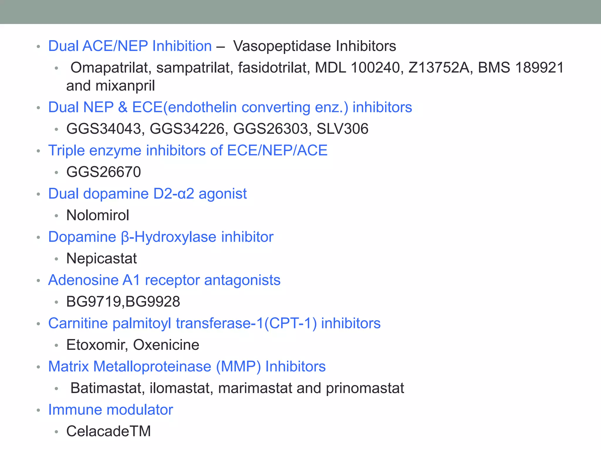 • Dual ACE/NEP Inhibition – Vasopeptidase Inhibitors
• Omapatrilat, sampatrilat, fasidotrilat, MDL 100240, Z13752A, BMS 189921
and mixanpril
• Dual NEP & ECE(endothelin converting enz.) inhibitors
• GGS34043, GGS34226, GGS26303, SLV306
• Triple enzyme inhibitors of ECE/NEP/ACE
• GGS26670
• Dual dopamine D2-α2 agonist
• Nolomirol
• Dopamine β-Hydroxylase inhibitor
• Nepicastat
• Adenosine A1 receptor antagonists
• BG9719,BG9928
• Carnitine palmitoyl transferase-1(CPT-1) inhibitors
• Etoxomir, Oxenicine
• Matrix Metalloproteinase (MMP) Inhibitors
• Batimastat, ilomastat, marimastat and prinomastat
• Immune modulator
• CelacadeTM
 