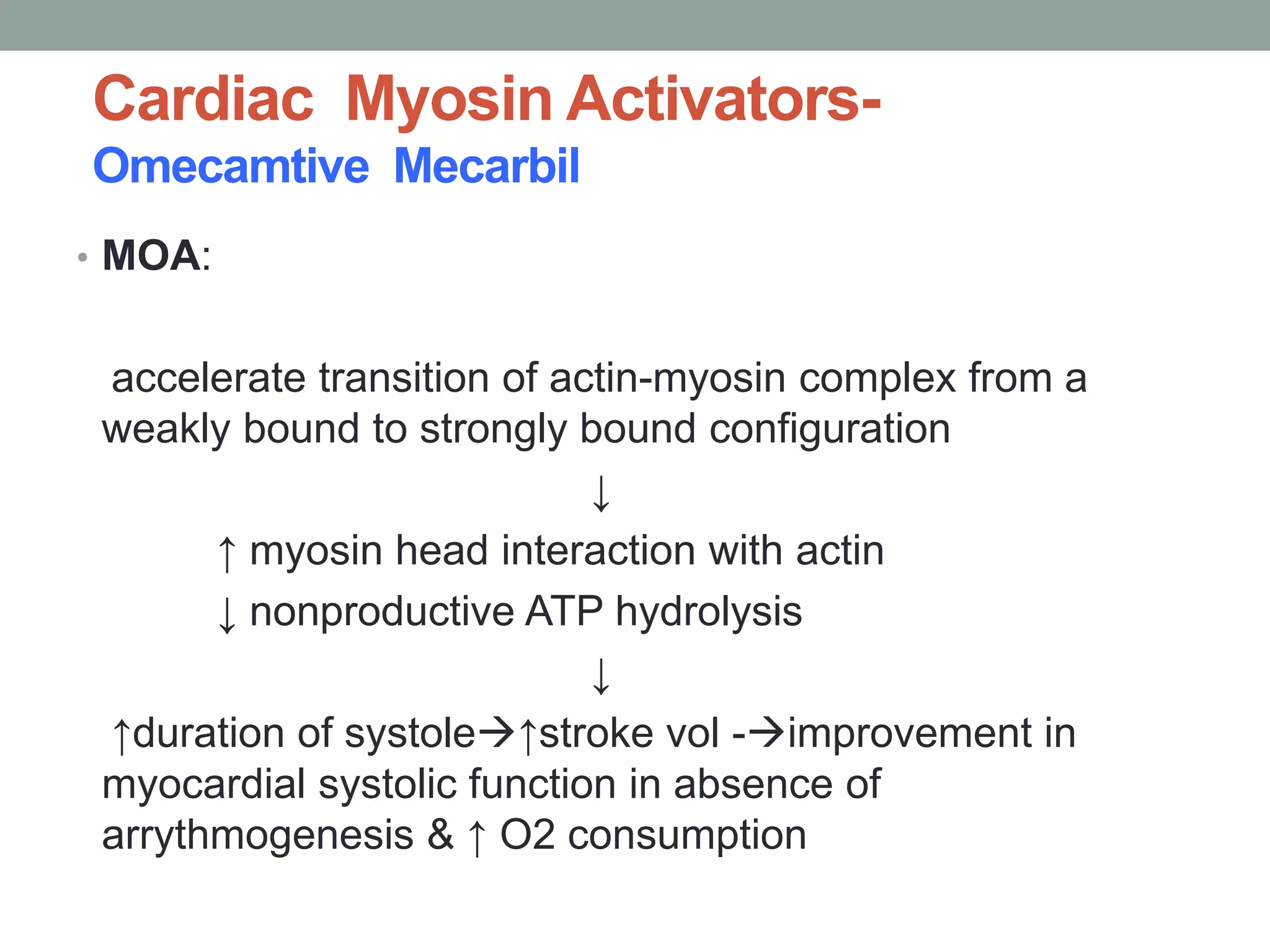 Cardiac Myosin Activators-
Omecamtive Mecarbil
• MOA:
accelerate transition of actin-myosin complex from a
weakly bound to strongly bound configuration
↓
↑ myosin head interaction with actin
↓ nonproductive ATP hydrolysis
↓
↑duration of systole↑stroke vol -improvement in
myocardial systolic function in absence of
arrythmogenesis & ↑ O2 consumption
 