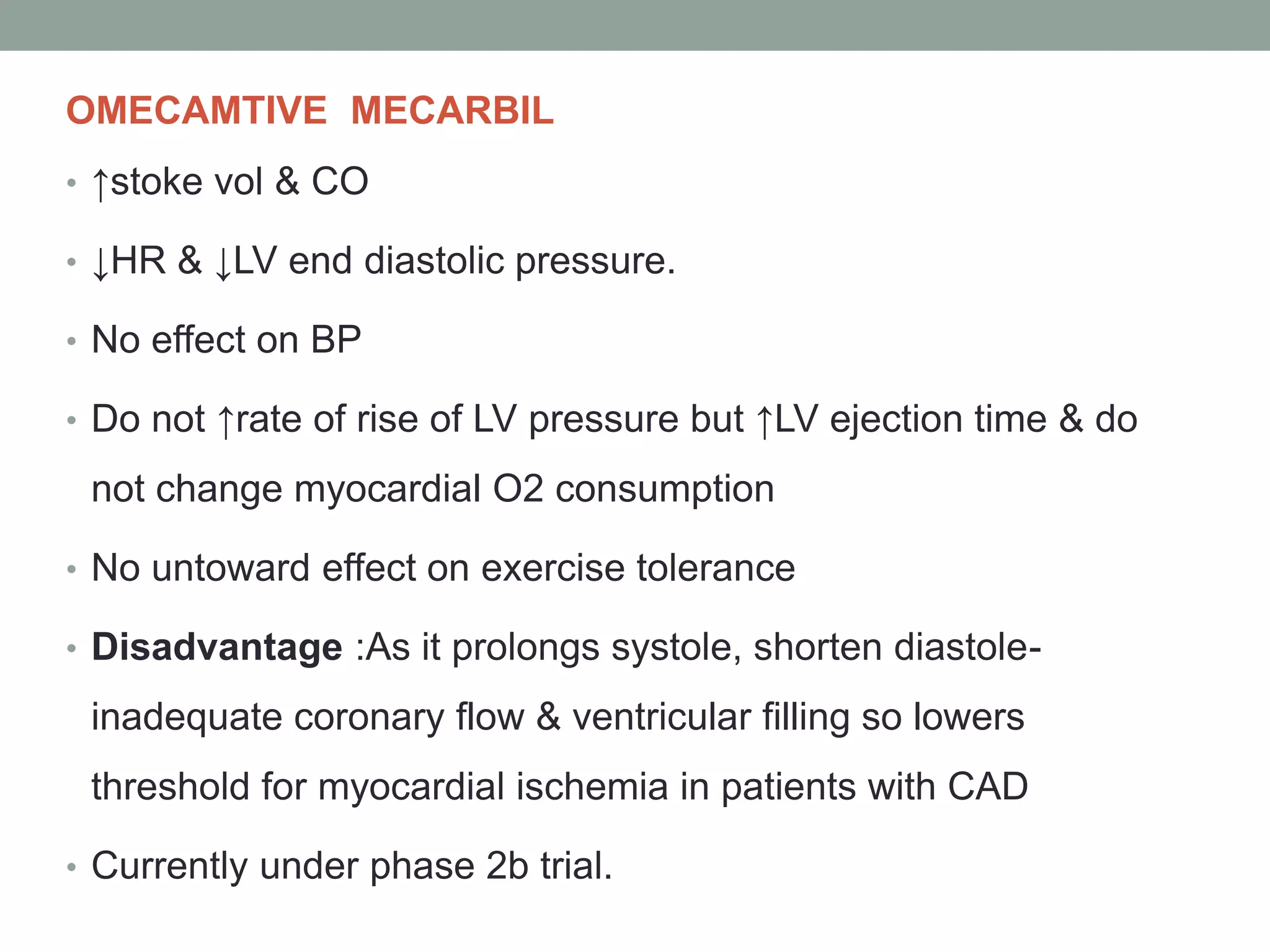OMECAMTIVE MECARBIL
• ↑stoke vol & CO
• ↓HR & ↓LV end diastolic pressure.
• No effect on BP
• Do not ↑rate of rise of LV pressure but ↑LV ejection time & do
not change myocardial O2 consumption
• No untoward effect on exercise tolerance
• Disadvantage :As it prolongs systole, shorten diastole-
inadequate coronary flow & ventricular filling so lowers
threshold for myocardial ischemia in patients with CAD
• Currently under phase 2b trial.
 