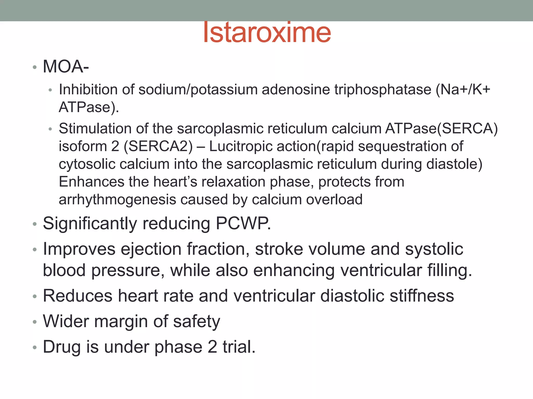 Istaroxime
• MOA-
• Inhibition of sodium/potassium adenosine triphosphatase (Na+/K+
ATPase).
• Stimulation of the sarcoplasmic reticulum calcium ATPase(SERCA)
isoform 2 (SERCA2) – Lucitropic action(rapid sequestration of
cytosolic calcium into the sarcoplasmic reticulum during diastole)
Enhances the heart’s relaxation phase, protects from
arrhythmogenesis caused by calcium overload
• Significantly reducing PCWP.
• Improves ejection fraction, stroke volume and systolic
blood pressure, while also enhancing ventricular filling.
• Reduces heart rate and ventricular diastolic stiffness
• Wider margin of safety
• Drug is under phase 2 trial.
 