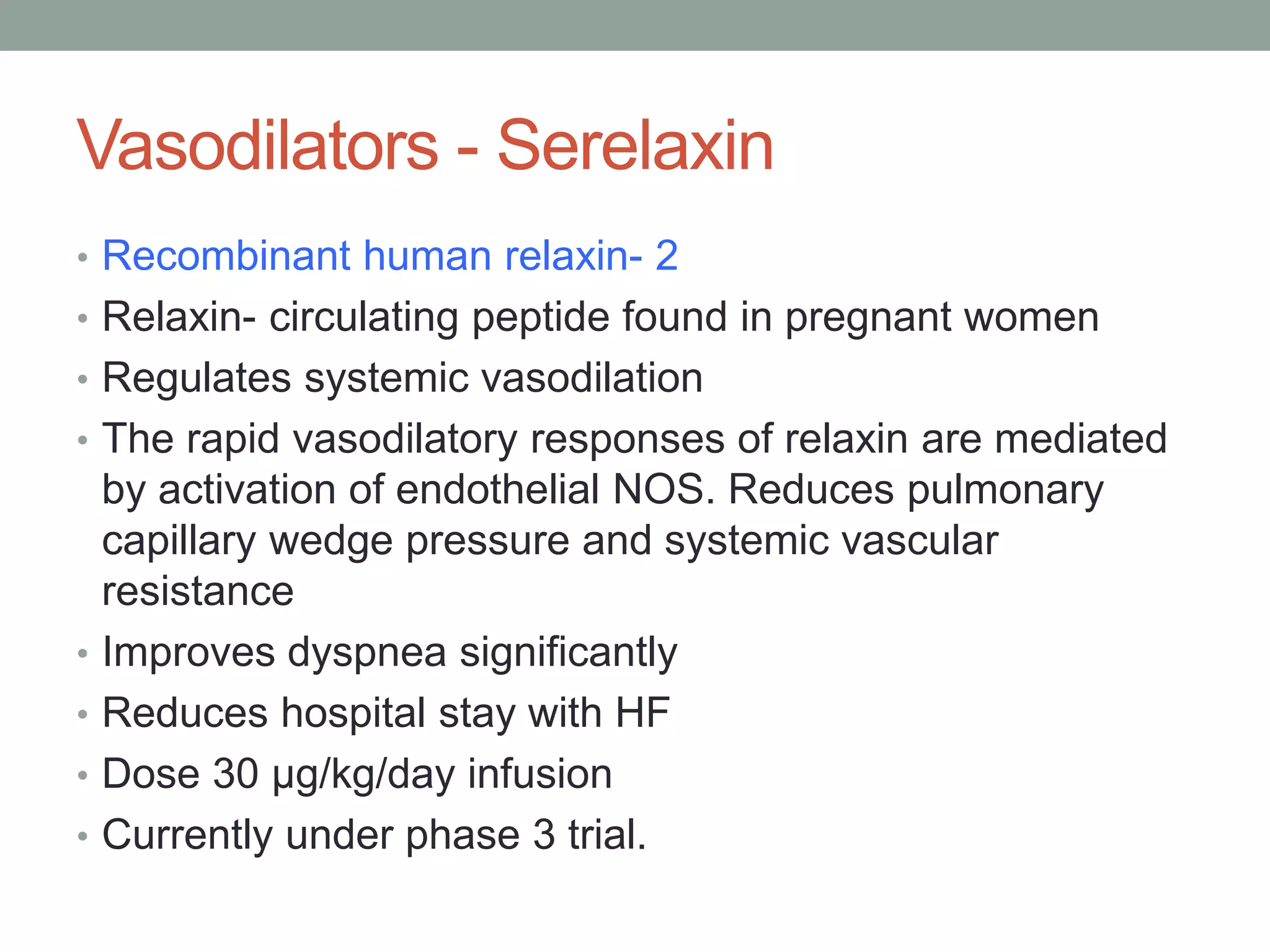 Vasodilators - Serelaxin
• Recombinant human relaxin- 2
• Relaxin- circulating peptide found in pregnant women
• Regulates systemic vasodilation
• The rapid vasodilatory responses of relaxin are mediated
by activation of endothelial NOS. Reduces pulmonary
capillary wedge pressure and systemic vascular
resistance
• Improves dyspnea significantly
• Reduces hospital stay with HF
• Dose 30 μg/kg/day infusion
• Currently under phase 3 trial.
 