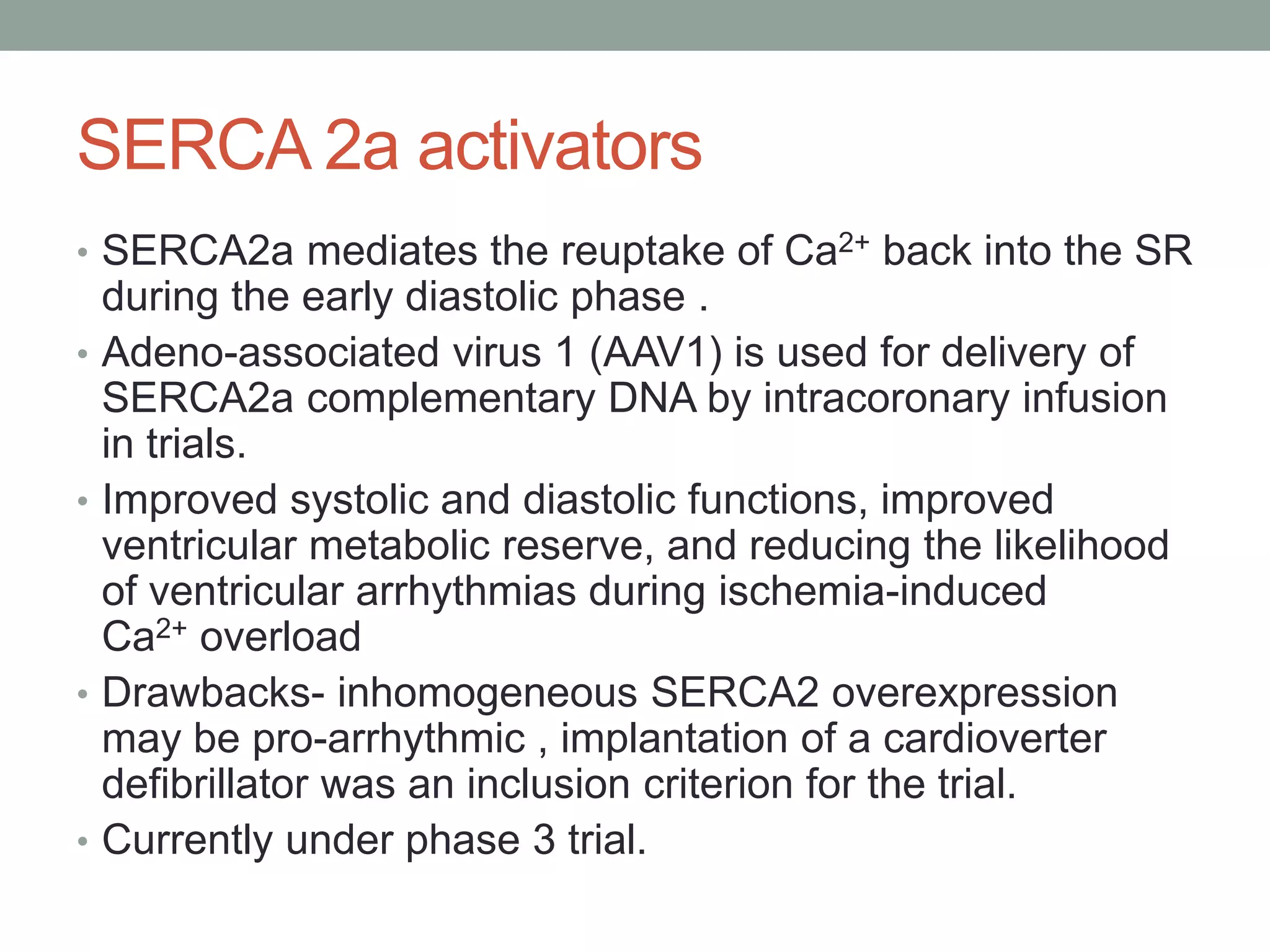 SERCA 2a activators
• SERCA2a mediates the reuptake of Ca2+ back into the SR
during the early diastolic phase .
• Adeno-associated virus 1 (AAV1) is used for delivery of
SERCA2a complementary DNA by intracoronary infusion
in trials.
• Improved systolic and diastolic functions, improved
ventricular metabolic reserve, and reducing the likelihood
of ventricular arrhythmias during ischemia-induced
Ca2+ overload
• Drawbacks- inhomogeneous SERCA2 overexpression
may be pro-arrhythmic , implantation of a cardioverter
defibrillator was an inclusion criterion for the trial.
• Currently under phase 3 trial.
 