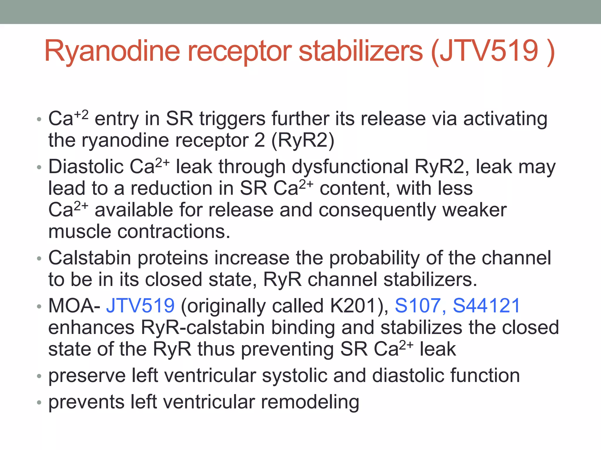 Ryanodine receptor stabilizers (JTV519 )
• Ca+2 entry in SR triggers further its release via activating
the ryanodine receptor 2 (RyR2)
• Diastolic Ca2+ leak through dysfunctional RyR2, leak may
lead to a reduction in SR Ca2+ content, with less
Ca2+ available for release and consequently weaker
muscle contractions.
• Calstabin proteins increase the probability of the channel
to be in its closed state, RyR channel stabilizers.
• MOA- JTV519 (originally called K201), S107, S44121
enhances RyR-calstabin binding and stabilizes the closed
state of the RyR thus preventing SR Ca2+ leak
• preserve left ventricular systolic and diastolic function
• prevents left ventricular remodeling
 