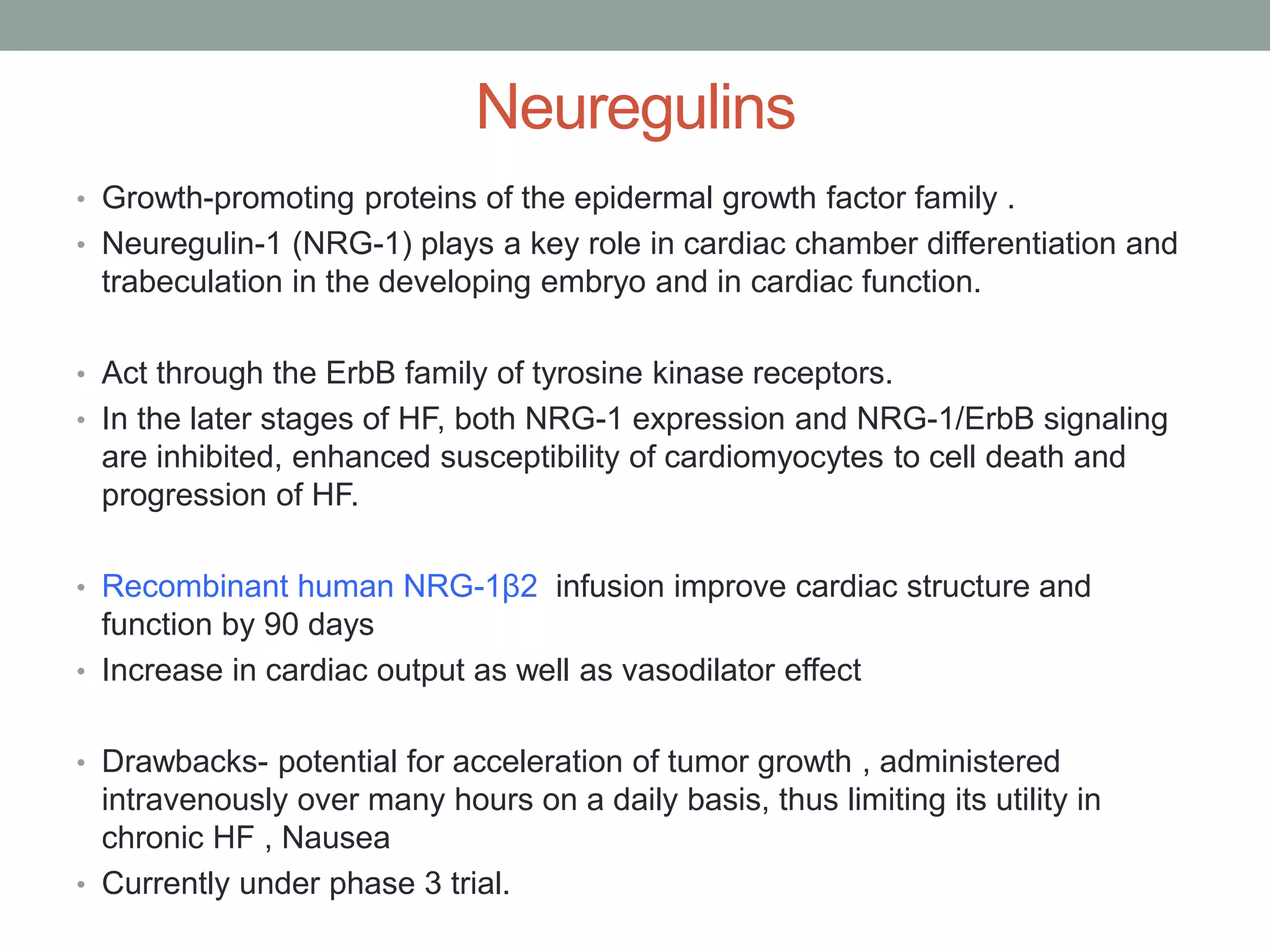 Neuregulins
• Growth-promoting proteins of the epidermal growth factor family .
• Neuregulin-1 (NRG-1) plays a key role in cardiac chamber differentiation and
trabeculation in the developing embryo and in cardiac function.
• Act through the ErbB family of tyrosine kinase receptors.
• In the later stages of HF, both NRG-1 expression and NRG-1/ErbB signaling
are inhibited, enhanced susceptibility of cardiomyocytes to cell death and
progression of HF.
• Recombinant human NRG-1β2 infusion improve cardiac structure and
function by 90 days
• Increase in cardiac output as well as vasodilator effect
• Drawbacks- potential for acceleration of tumor growth , administered
intravenously over many hours on a daily basis, thus limiting its utility in
chronic HF , Nausea
• Currently under phase 3 trial.
 