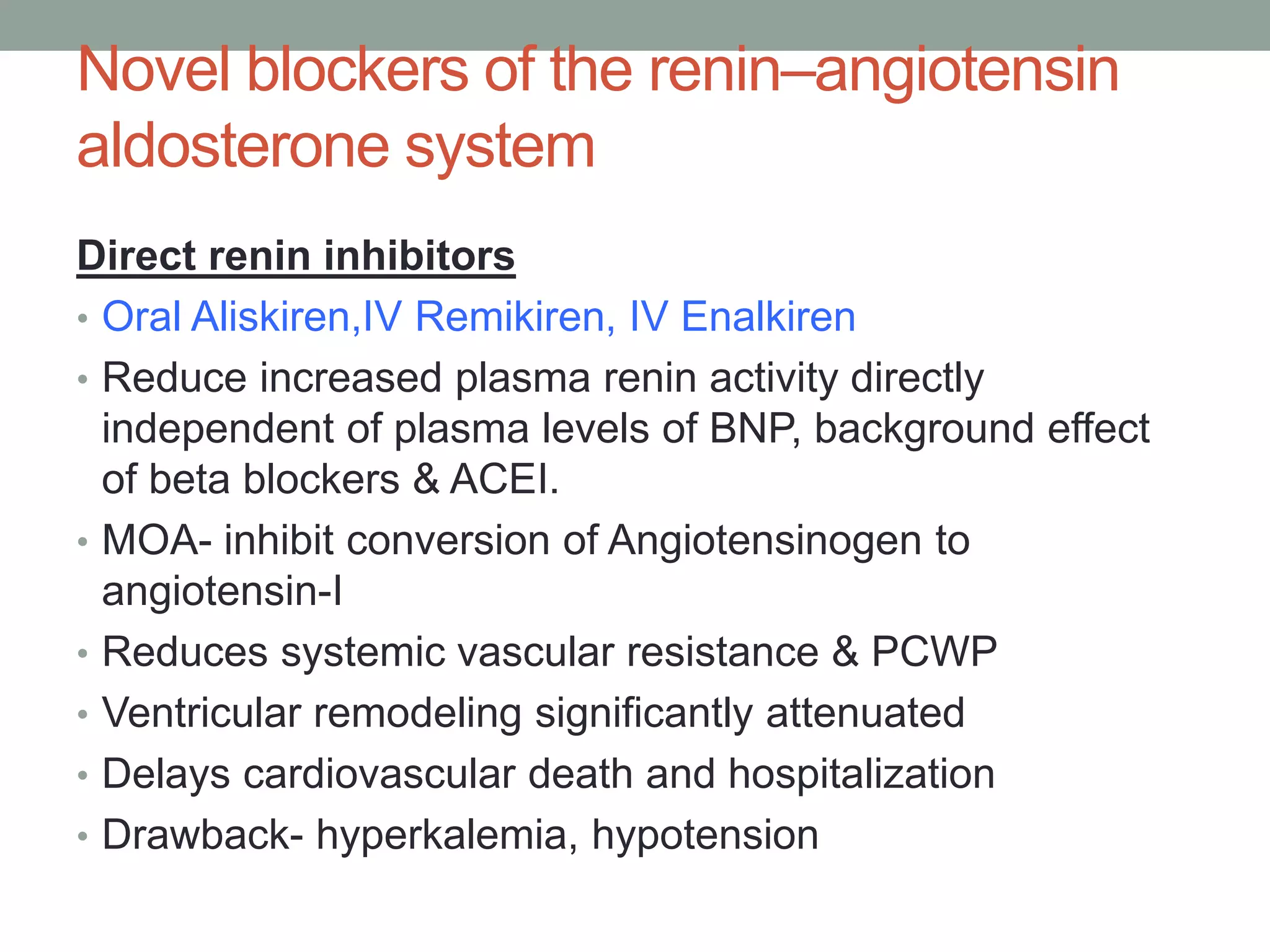 Novel blockers of the renin–angiotensin
aldosterone system
Direct renin inhibitors
• Oral Aliskiren,IV Remikiren, IV Enalkiren
• Reduce increased plasma renin activity directly
independent of plasma levels of BNP, background effect
of beta blockers & ACEI.
• MOA- inhibit conversion of Angiotensinogen to
angiotensin-I
• Reduces systemic vascular resistance & PCWP
• Ventricular remodeling significantly attenuated
• Delays cardiovascular death and hospitalization
• Drawback- hyperkalemia, hypotension
 