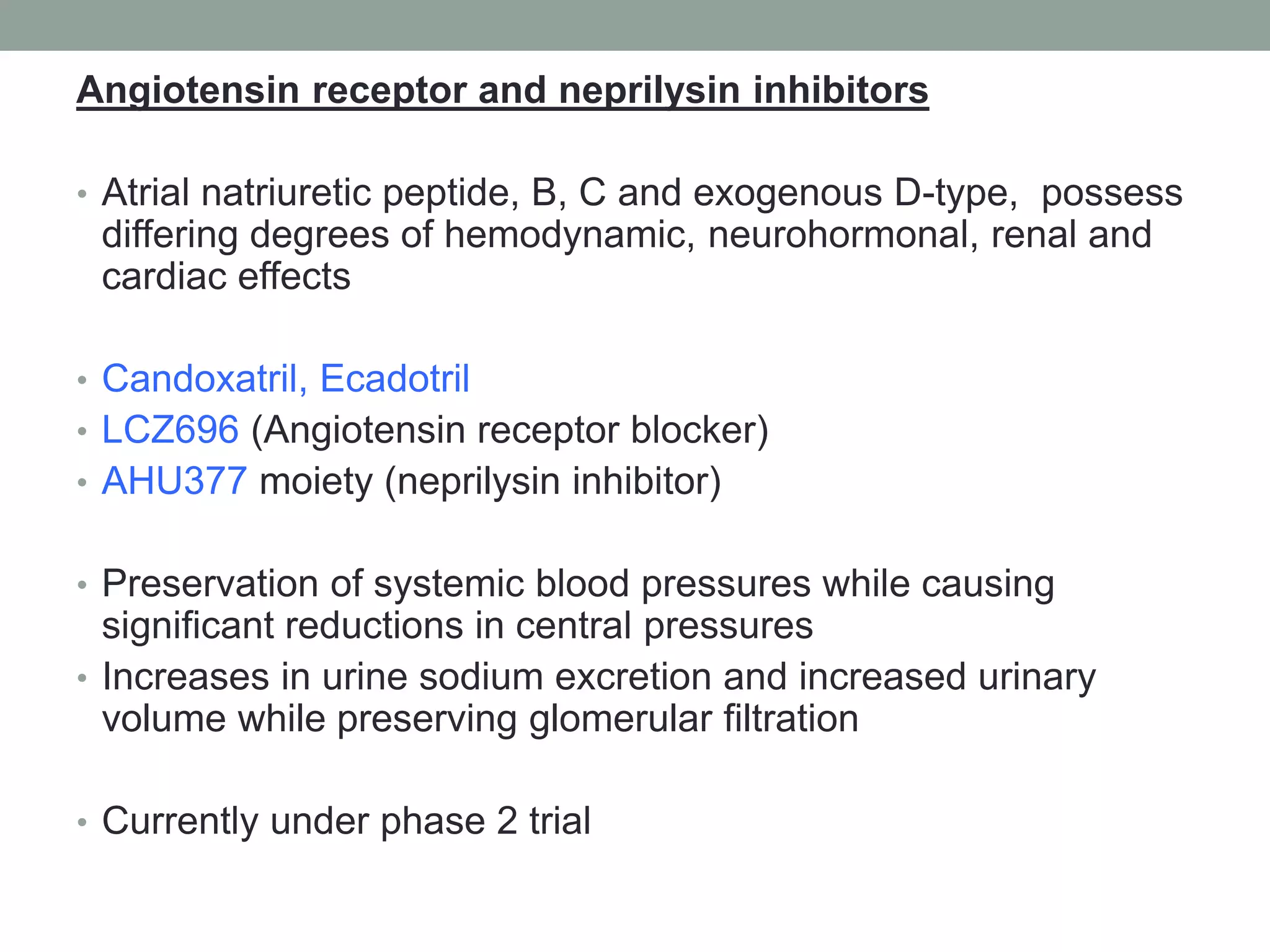 Angiotensin receptor and neprilysin inhibitors
• Atrial natriuretic peptide, B, C and exogenous D-type, possess
differing degrees of hemodynamic, neurohormonal, renal and
cardiac effects
• Candoxatril, Ecadotril
• LCZ696 (Angiotensin receptor blocker)
• AHU377 moiety (neprilysin inhibitor)
• Preservation of systemic blood pressures while causing
significant reductions in central pressures
• Increases in urine sodium excretion and increased urinary
volume while preserving glomerular filtration
• Currently under phase 2 trial
 