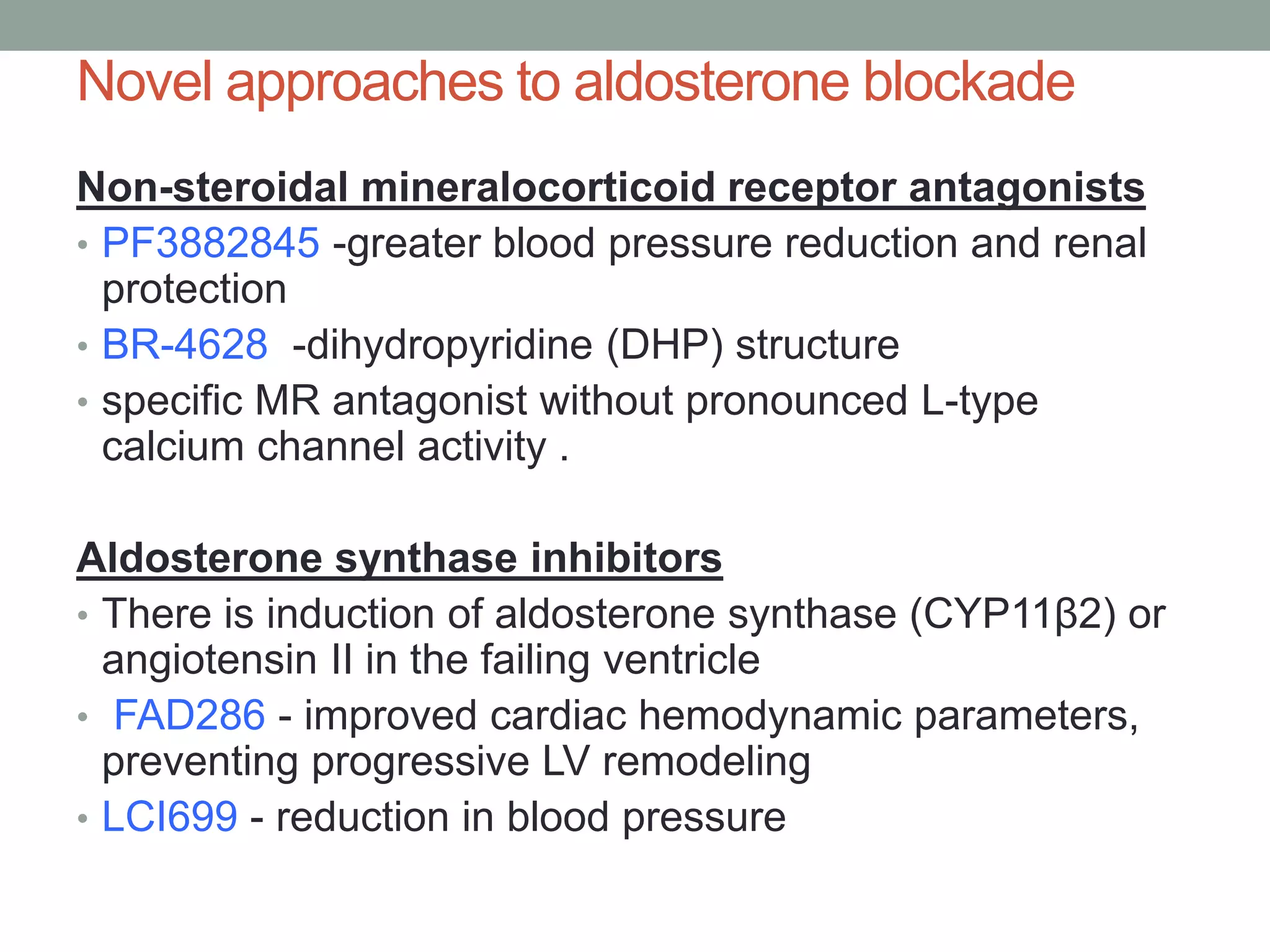 Novel approaches to aldosterone blockade
Non-steroidal mineralocorticoid receptor antagonists
• PF3882845 -greater blood pressure reduction and renal
protection
• BR-4628 -dihydropyridine (DHP) structure
• specific MR antagonist without pronounced L-type
calcium channel activity .
Aldosterone synthase inhibitors
• There is induction of aldosterone synthase (CYP11β2) or
angiotensin II in the failing ventricle
• FAD286 - improved cardiac hemodynamic parameters,
preventing progressive LV remodeling
• LCI699 - reduction in blood pressure
 