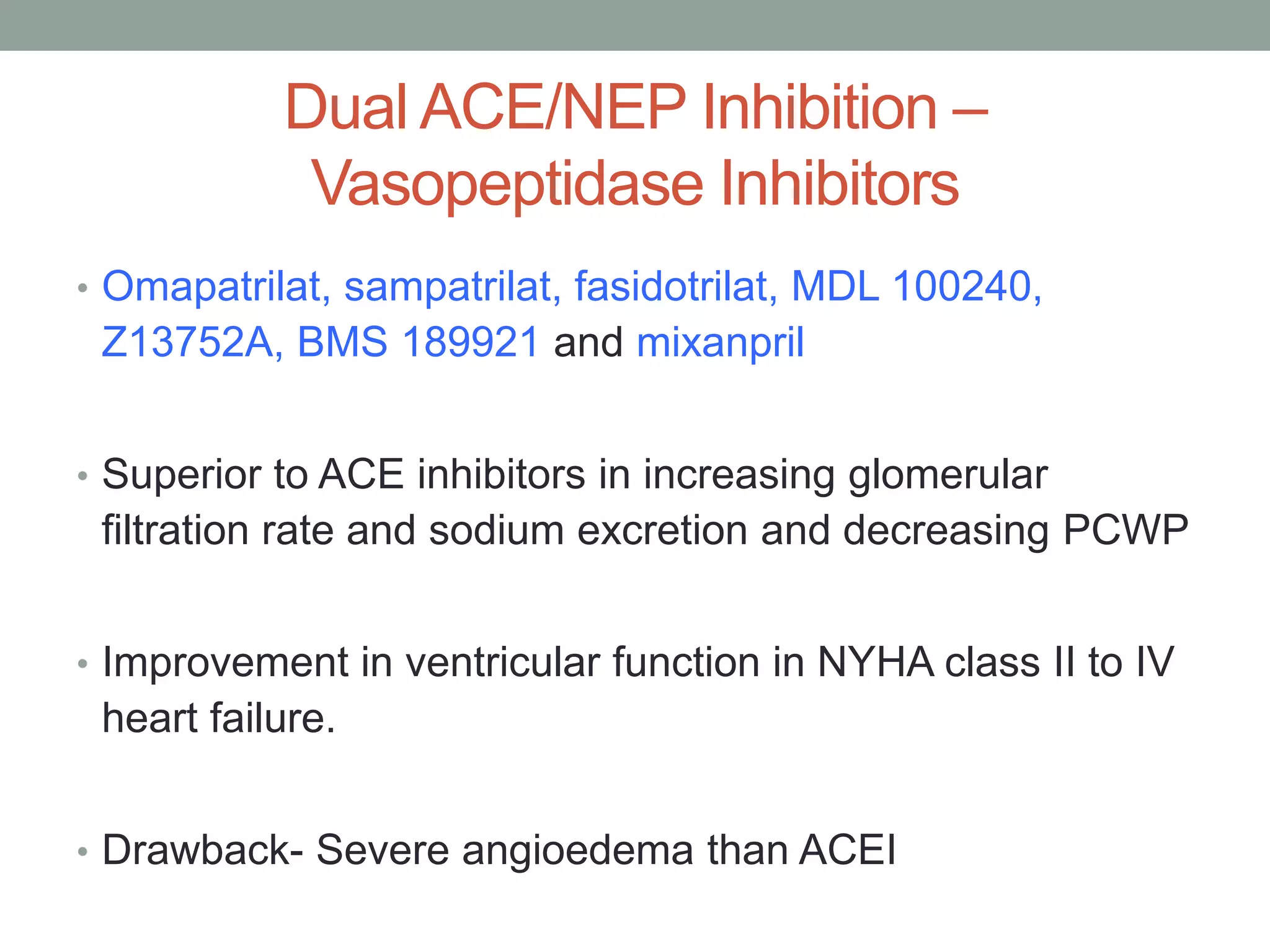 Dual ACE/NEP Inhibition –
Vasopeptidase Inhibitors
• Omapatrilat, sampatrilat, fasidotrilat, MDL 100240,
Z13752A, BMS 189921 and mixanpril
• Superior to ACE inhibitors in increasing glomerular
filtration rate and sodium excretion and decreasing PCWP
• Improvement in ventricular function in NYHA class II to IV
heart failure.
• Drawback- Severe angioedema than ACEI
 
