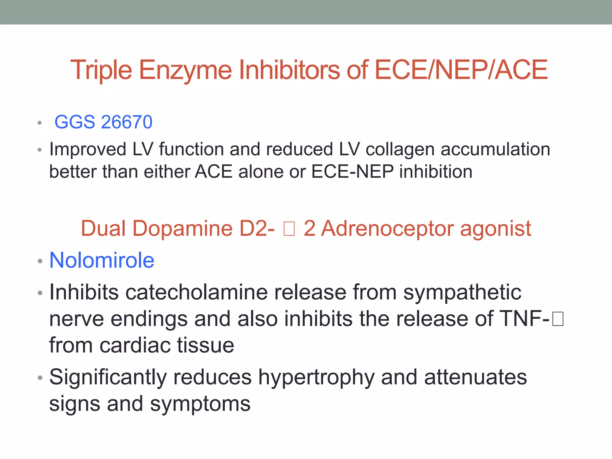 Triple Enzyme Inhibitors of ECE/NEP/ACE
• GGS 26670
• Improved LV function and reduced LV collagen accumulation
better than either ACE alone or ECE-NEP inhibition
Dual Dopamine D2- 2 Adrenoceptor agonist
• Nolomirole
• Inhibits catecholamine release from sympathetic
nerve endings and also inhibits the release of TNF-
from cardiac tissue
• Significantly reduces hypertrophy and attenuates
signs and symptoms
 