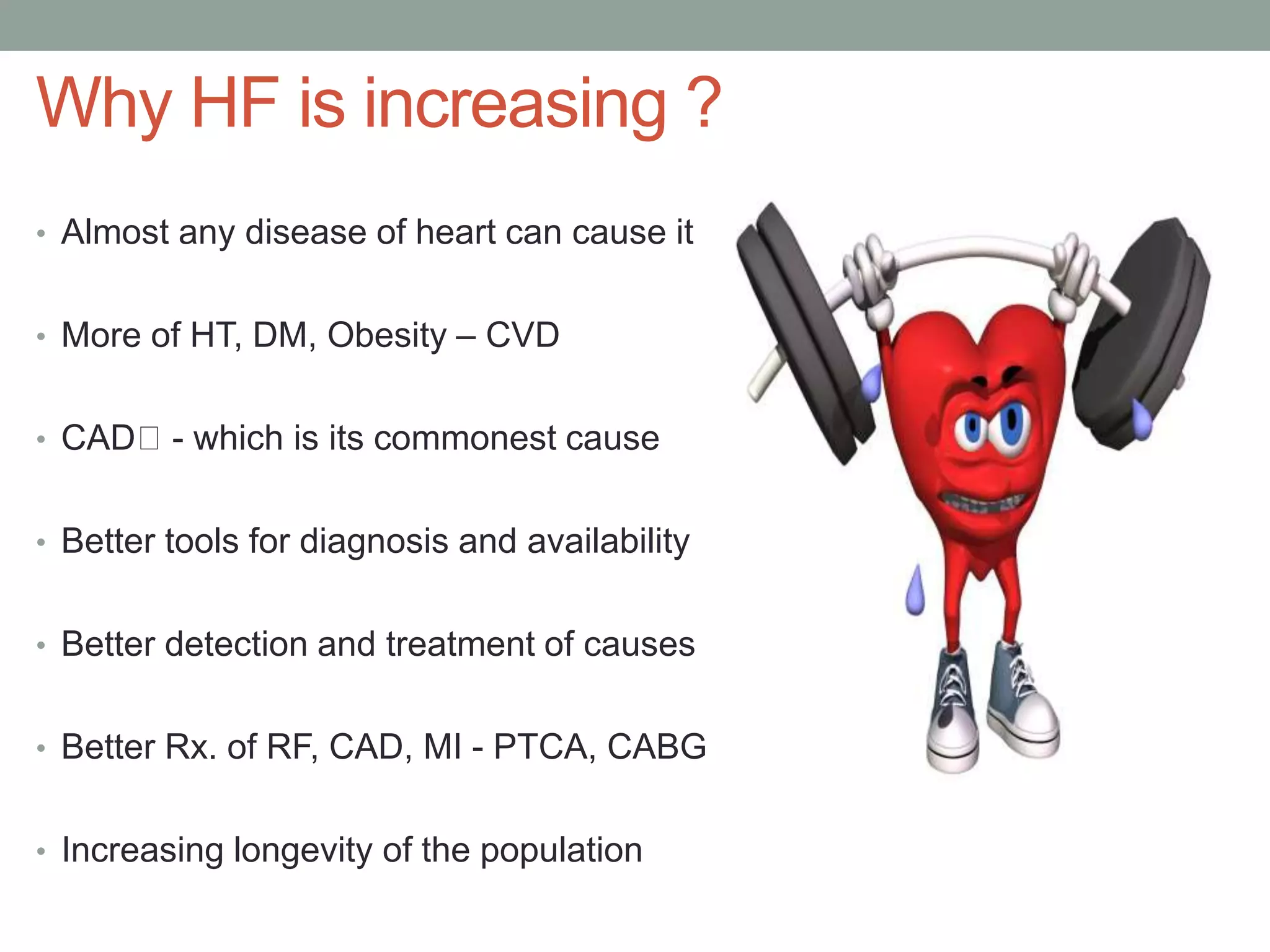Why HF is increasing ?
• Almost any disease of heart can cause it
• More of HT, DM, Obesity – CVD
• CAD - which is its commonest cause
• Better tools for diagnosis and availability
• Better detection and treatment of causes
• Better Rx. of RF, CAD, MI - PTCA, CABG
• Increasing longevity of the population
 