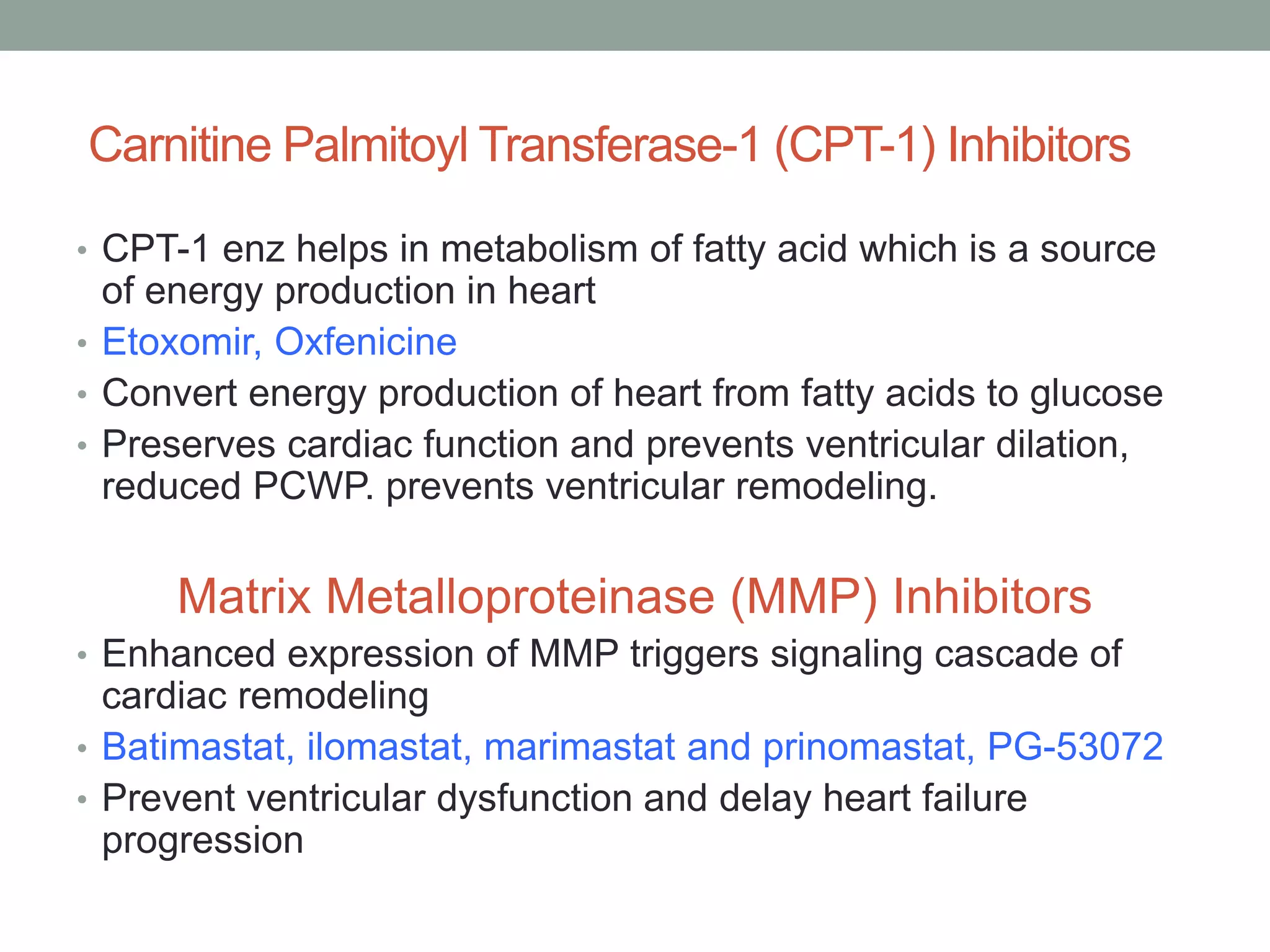 Carnitine Palmitoyl Transferase-1 (CPT-1) Inhibitors
• CPT-1 enz helps in metabolism of fatty acid which is a source
of energy production in heart
• Etoxomir, Oxfenicine
• Convert energy production of heart from fatty acids to glucose
• Preserves cardiac function and prevents ventricular dilation,
reduced PCWP. prevents ventricular remodeling.
Matrix Metalloproteinase (MMP) Inhibitors
• Enhanced expression of MMP triggers signaling cascade of
cardiac remodeling
• Batimastat, ilomastat, marimastat and prinomastat, PG-53072
• Prevent ventricular dysfunction and delay heart failure
progression
 