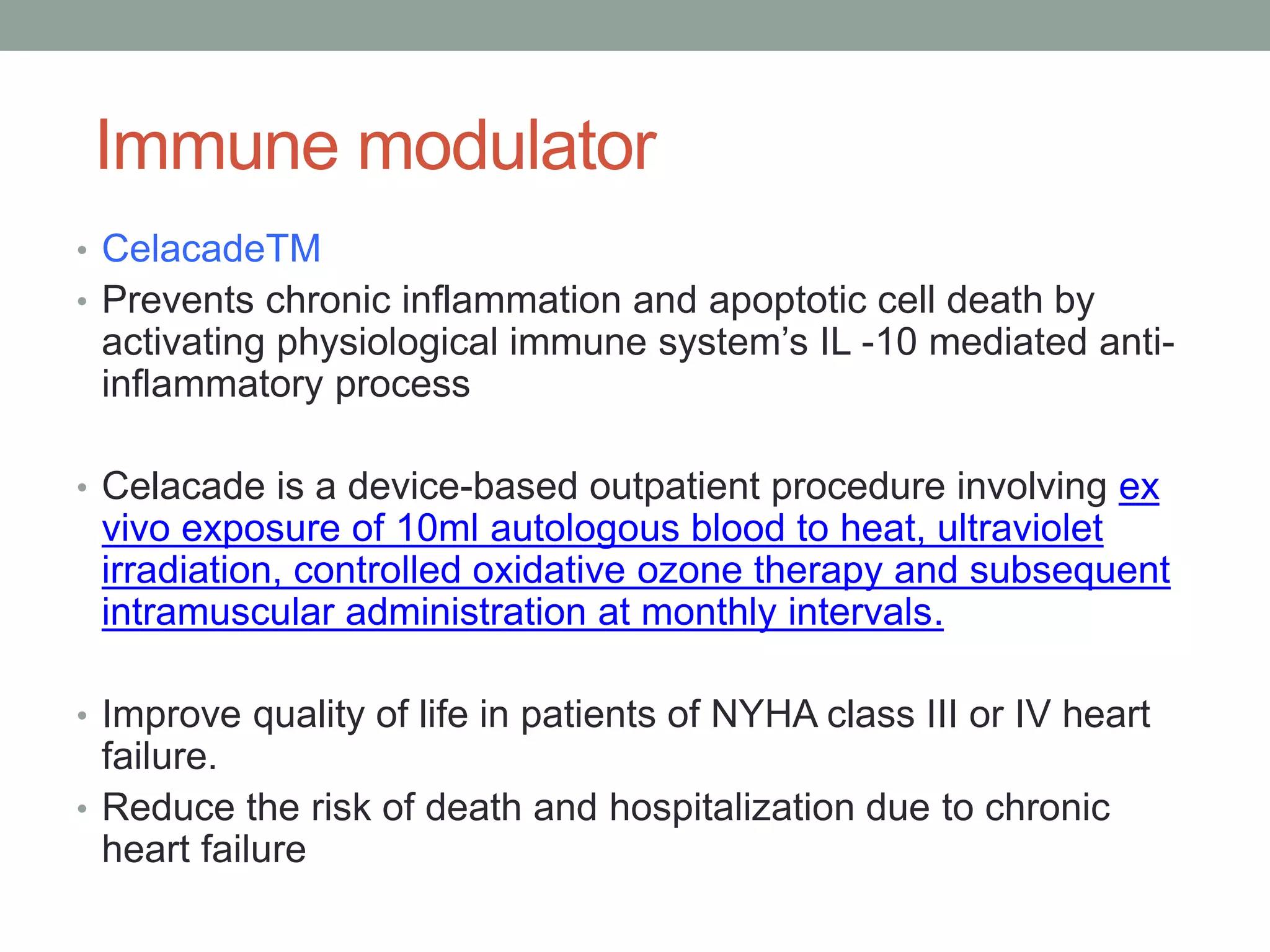 Immune modulator
• CelacadeTM
• Prevents chronic inflammation and apoptotic cell death by
activating physiological immune system’s IL -10 mediated anti-
inflammatory process
• Celacade is a device-based outpatient procedure involving ex
vivo exposure of 10ml autologous blood to heat, ultraviolet
irradiation, controlled oxidative ozone therapy and subsequent
intramuscular administration at monthly intervals.
• Improve quality of life in patients of NYHA class III or IV heart
failure.
• Reduce the risk of death and hospitalization due to chronic
heart failure
 