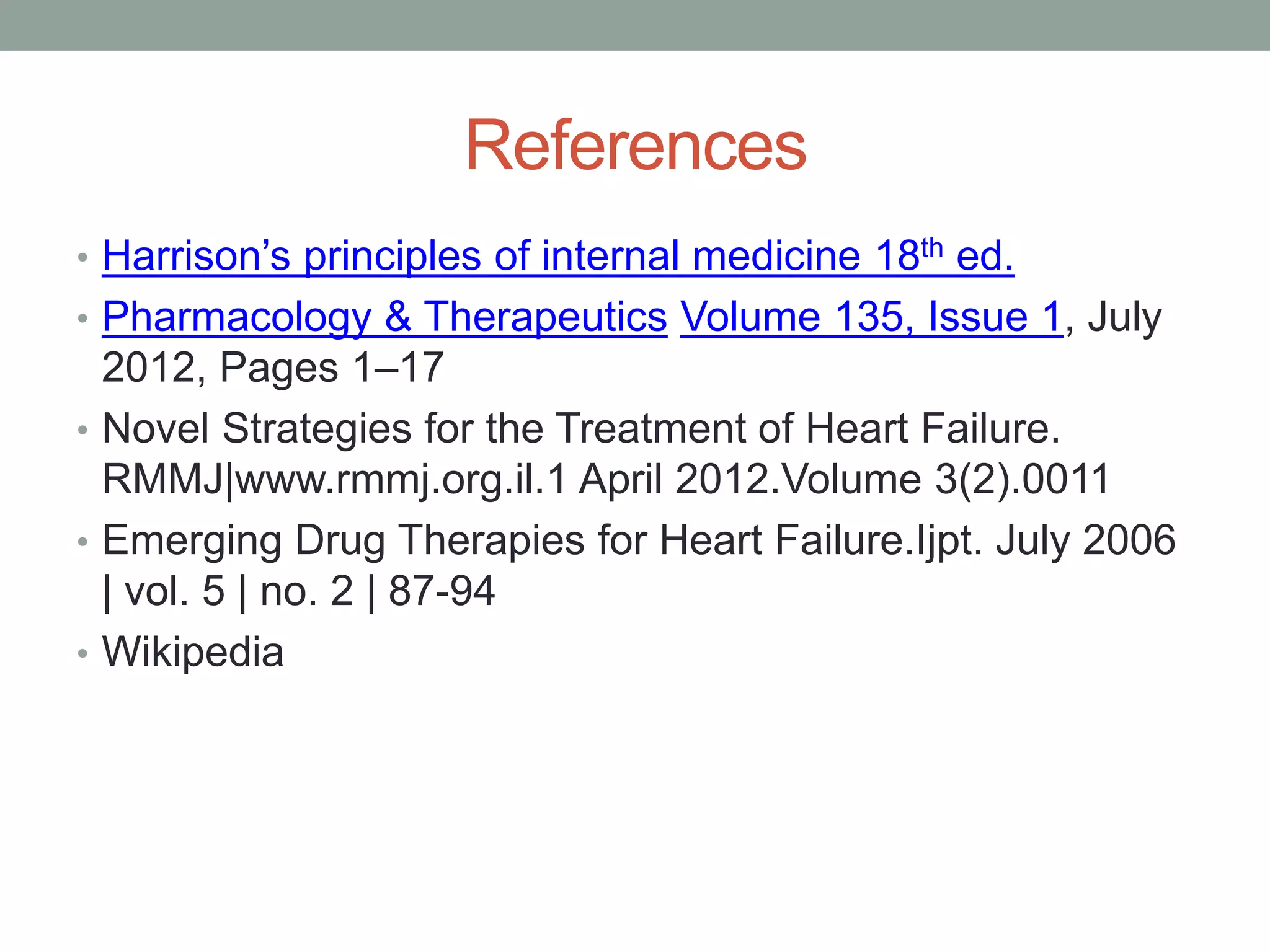 References
• Harrison’s principles of internal medicine 18th ed.
• Pharmacology & Therapeutics Volume 135, Issue 1, July
2012, Pages 1–17
• Novel Strategies for the Treatment of Heart Failure.
RMMJ|www.rmmj.org.il.1 April 2012.Volume 3(2).0011
• Emerging Drug Therapies for Heart Failure.Ijpt. July 2006
| vol. 5 | no. 2 | 87-94
• Wikipedia
 