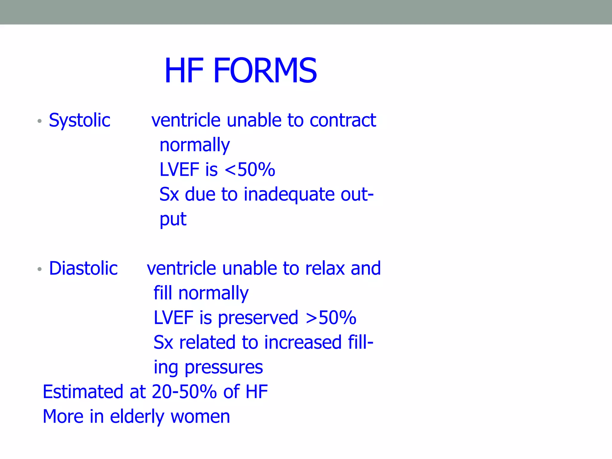 HF FORMS
• Systolic ventricle unable to contract
normally
LVEF is <50%
Sx due to inadequate out-
put
• Diastolic ventricle unable to relax and
fill normally
LVEF is preserved >50%
Sx related to increased fill-
ing pressures
Estimated at 20-50% of HF
More in elderly women
 