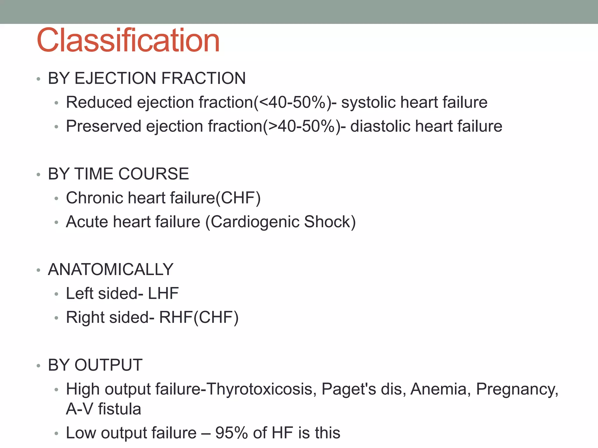 Classification
• BY EJECTION FRACTION
• Reduced ejection fraction(<40-50%)- systolic heart failure
• Preserved ejection fraction(>40-50%)- diastolic heart failure
• BY TIME COURSE
• Chronic heart failure(CHF)
• Acute heart failure (Cardiogenic Shock)
• ANATOMICALLY
• Left sided- LHF
• Right sided- RHF(CHF)
• BY OUTPUT
• High output failure-Thyrotoxicosis, Paget's dis, Anemia, Pregnancy,
A-V fistula
• Low output failure – 95% of HF is this
 