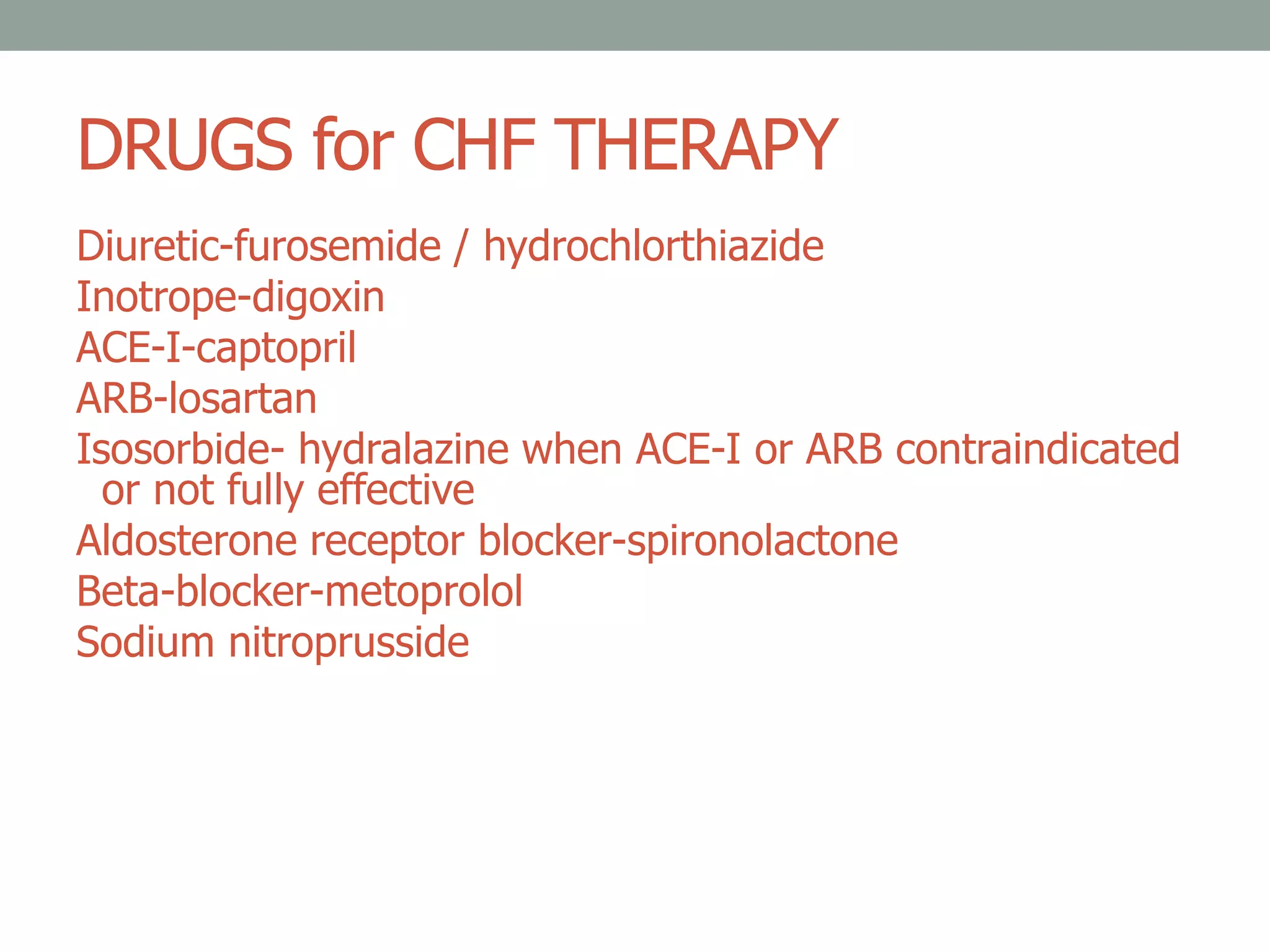 DRUGS for CHF THERAPY
Diuretic-furosemide / hydrochlorthiazide
Inotrope-digoxin
ACE-I-captopril
ARB-losartan
Isosorbide- hydralazine when ACE-I or ARB contraindicated
or not fully effective
Aldosterone receptor blocker-spironolactone
Beta-blocker-metoprolol
Sodium nitroprusside
 