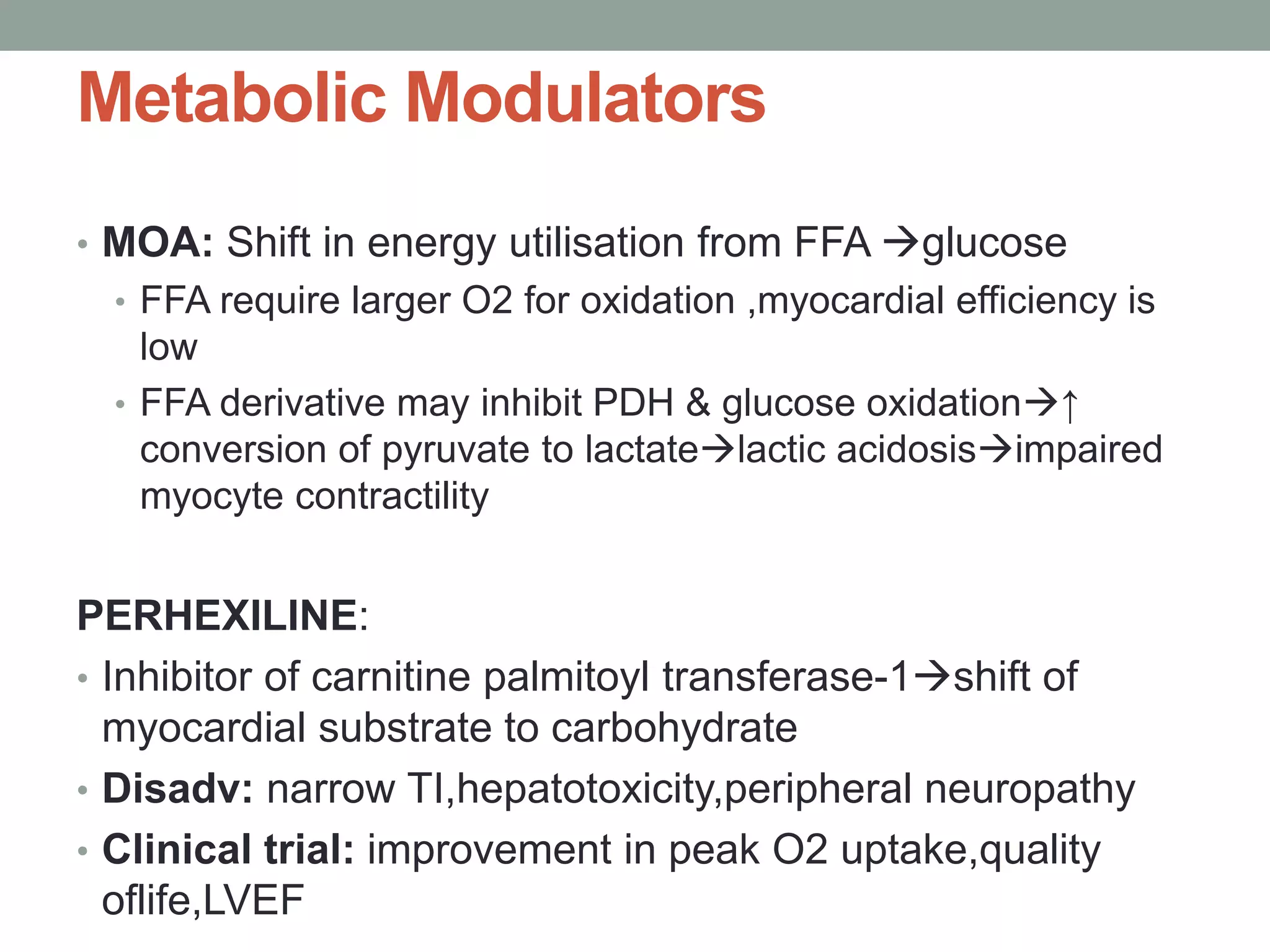 Metabolic Modulators
• MOA: Shift in energy utilisation from FFA glucose
• FFA require larger O2 for oxidation ,myocardial efficiency is
low
• FFA derivative may inhibit PDH & glucose oxidation↑
conversion of pyruvate to lactatelactic acidosisimpaired
myocyte contractility
PERHEXILINE:
• Inhibitor of carnitine palmitoyl transferase-1shift of
myocardial substrate to carbohydrate
• Disadv: narrow TI,hepatotoxicity,peripheral neuropathy
• Clinical trial: improvement in peak O2 uptake,quality
oflife,LVEF
 