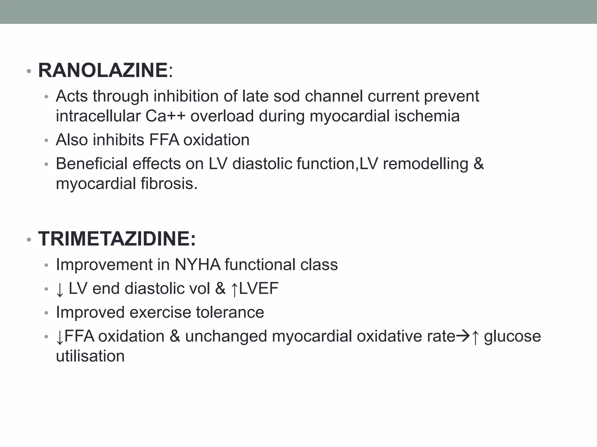 • RANOLAZINE:
• Acts through inhibition of late sod channel current prevent
intracellular Ca++ overload during myocardial ischemia
• Also inhibits FFA oxidation
• Beneficial effects on LV diastolic function,LV remodelling &
myocardial fibrosis.
• TRIMETAZIDINE:
• Improvement in NYHA functional class
• ↓ LV end diastolic vol & ↑LVEF
• Improved exercise tolerance
• ↓FFA oxidation & unchanged myocardial oxidative rate↑ glucose
utilisation
 