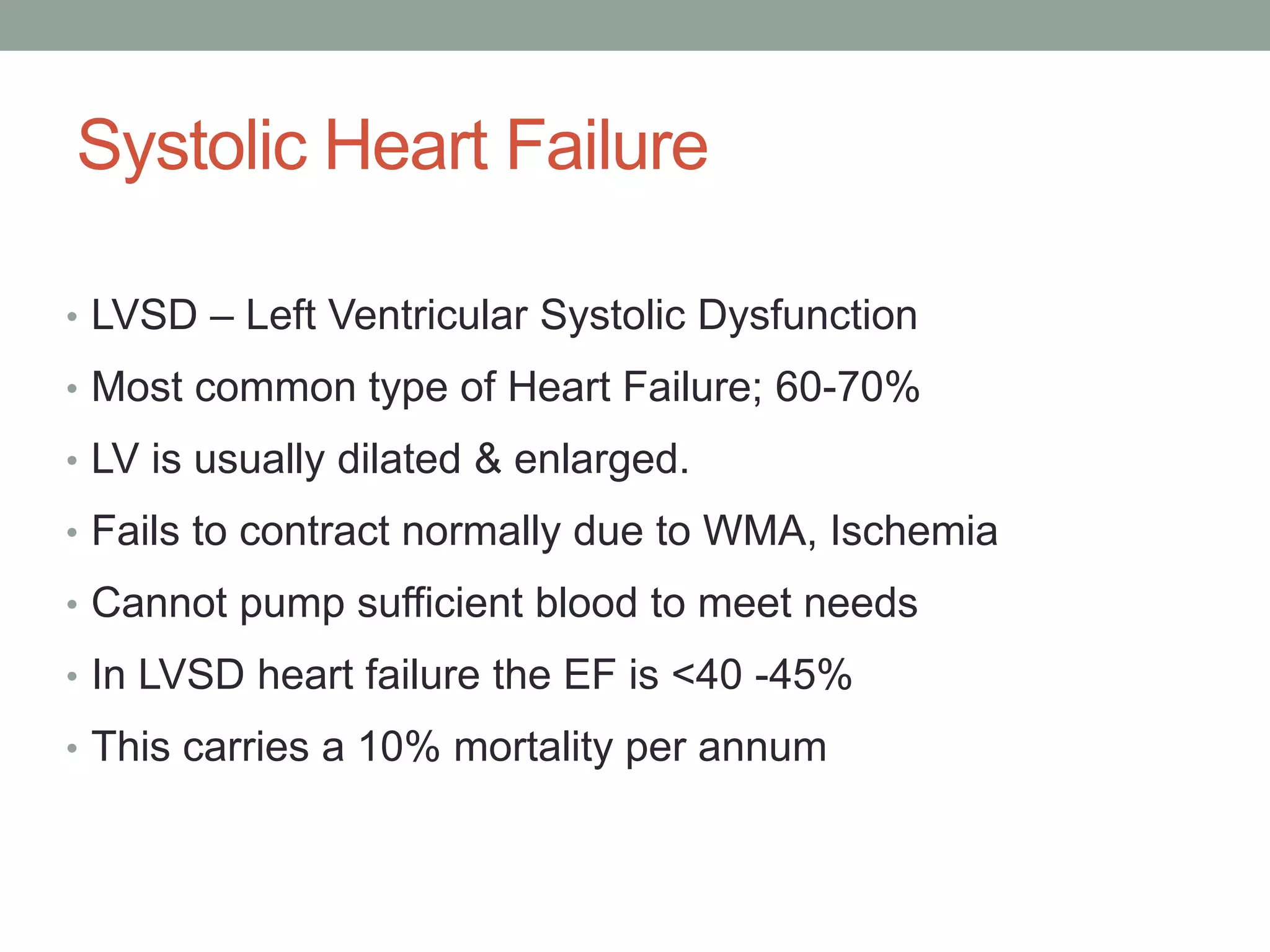 Systolic Heart Failure
• LVSD – Left Ventricular Systolic Dysfunction
• Most common type of Heart Failure; 60-70%
• LV is usually dilated & enlarged.
• Fails to contract normally due to WMA, Ischemia
• Cannot pump sufficient blood to meet needs
• In LVSD heart failure the EF is <40 -45%
• This carries a 10% mortality per annum
 