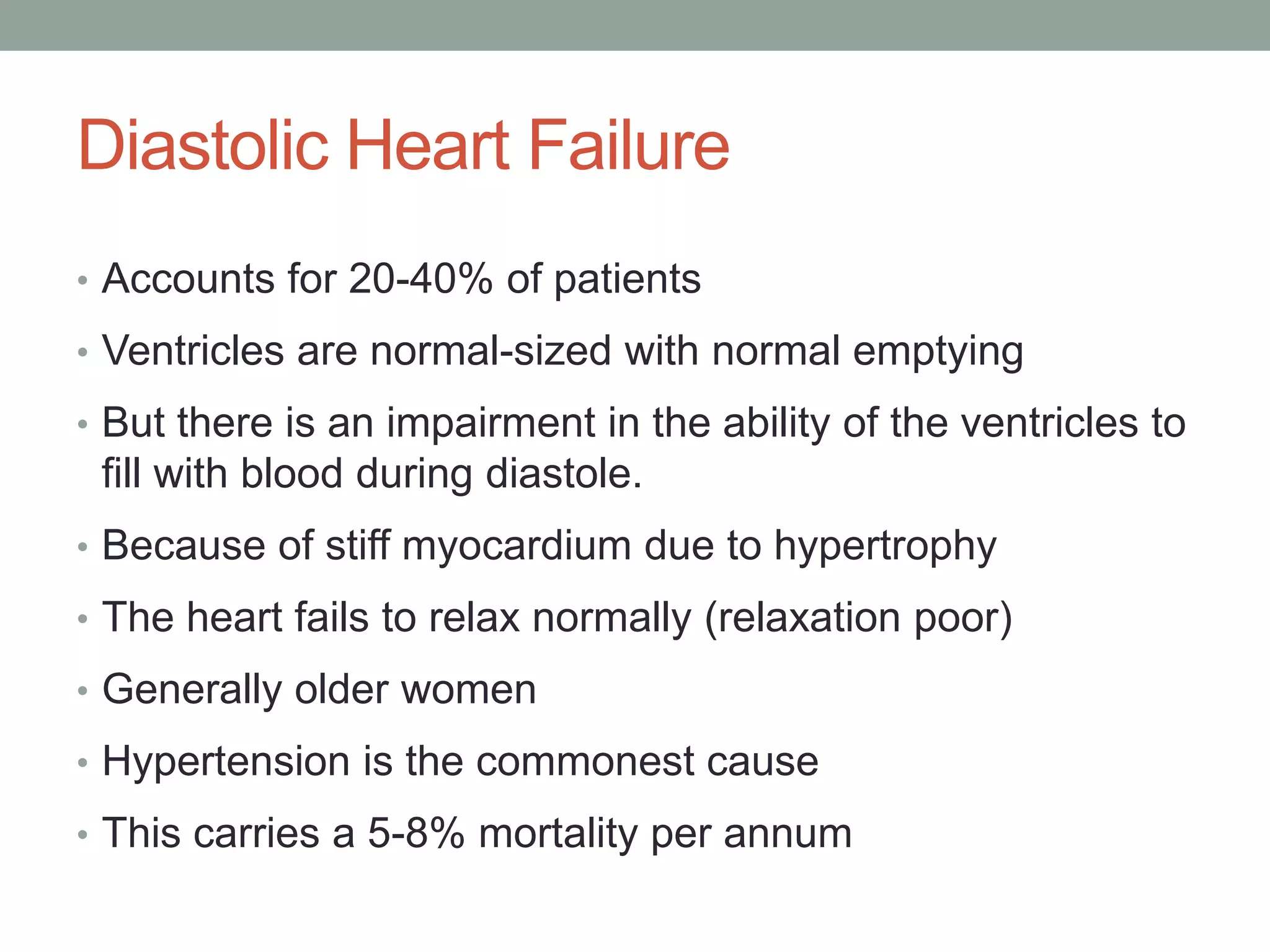 Diastolic Heart Failure
• Accounts for 20-40% of patients
• Ventricles are normal-sized with normal emptying
• But there is an impairment in the ability of the ventricles to
fill with blood during diastole.
• Because of stiff myocardium due to hypertrophy
• The heart fails to relax normally (relaxation poor)
• Generally older women
• Hypertension is the commonest cause
• This carries a 5-8% mortality per annum
 