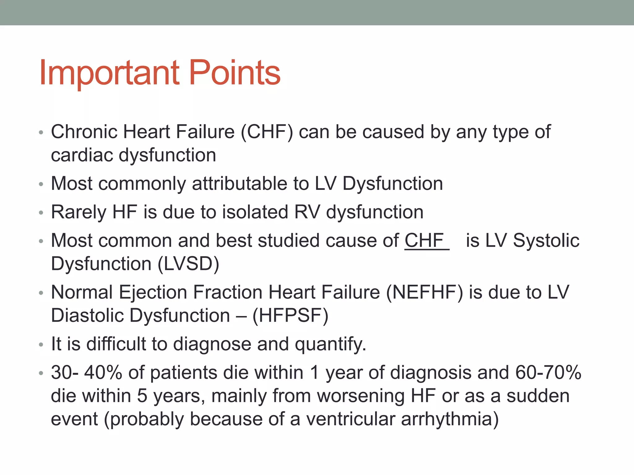 Important Points
• Chronic Heart Failure (CHF) can be caused by any type of
cardiac dysfunction
• Most commonly attributable to LV Dysfunction
• Rarely HF is due to isolated RV dysfunction
• Most common and best studied cause of CHF is LV Systolic
Dysfunction (LVSD)
• Normal Ejection Fraction Heart Failure (NEFHF) is due to LV
Diastolic Dysfunction – (HFPSF)
• It is difficult to diagnose and quantify.
• 30- 40% of patients die within 1 year of diagnosis and 60-70%
die within 5 years, mainly from worsening HF or as a sudden
event (probably because of a ventricular arrhythmia)
 