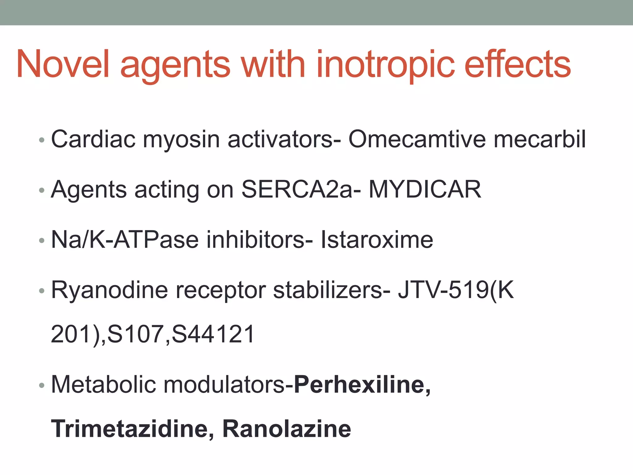Novel agents with inotropic effects
• Cardiac myosin activators- Omecamtive mecarbil
• Agents acting on SERCA2a- MYDICAR
• Na/K-ATPase inhibitors- Istaroxime
• Ryanodine receptor stabilizers- JTV-519(K
201),S107,S44121
• Metabolic modulators-Perhexiline,
Trimetazidine, Ranolazine
 