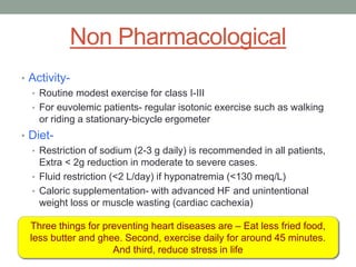 Non Pharmacological
• Activity-
• Routine modest exercise for class I-III
• For euvolemic patients- regular isotonic exercise such as walking
or riding a stationary-bicycle ergometer
• Diet-
• Restriction of sodium (2-3 g daily) is recommended in all patients,
Extra < 2g reduction in moderate to severe cases.
• Fluid restriction (<2 L/day) if hyponatremia (<130 meq/L)
• Caloric supplementation- with advanced HF and unintentional
weight loss or muscle wasting (cardiac cachexia)
Three things for preventing heart diseases are – Eat less fried food,
less butter and ghee. Second, exercise daily for around 45 minutes.
And third, reduce stress in life
 