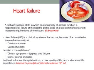 Heart failure
• A pathophysiologic state in which an abnormality of cardiac function is
responsible for failure of the heart to pump blood at a rate commensurate with
metabolic requirements of the tissues -E Braunwald
• Heart failure (HF) is a clinical syndrome that occurs, because of an inherited or
acquired abnormality of
• Cardiac structure
• Cardiac function
develop a constellation of
• Clinical symptoms - dyspnea and fatigue
• Signs- edema and rales
that lead to frequent hospitalizations, a poor quality of life, and a shortened life
expectancy- Harrison’s princilple of internal medicine 18th ed.
 