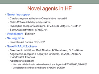Novel agents in HF
• Newer Inotropes-
• Cardiac myosin activators- Omecamtive mecarbil
• Na/K-ATPase inhibitors- Istaroxime
• Ryanodine receptor stabilizers- JTV-519(K 201),S107,S44121
• SERCA2a activators- MYDICAR
• Vasodilators- Relaxin
• Neuregulins-
• recombinant human NRG-1β2
• Novel RAAS blockers-
• Direct renin inhibitors- Oral Aliskiren,IV Remikiren, IV Enalkiren
• Angiotensin receptor & neprilysin inhibitors- LCZ696, AHU377
,Candoxatril, Ecadotril
• Aldosterone blockers-
• Non steroidal minrelocorticoid receptor antagonist-PF3882845,BR-4628
• Aldosterone synthase inhibitors- FAD286, LCI699
 