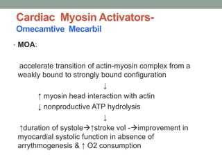 Cardiac Myosin Activators-
Omecamtive Mecarbil
• MOA:
accelerate transition of actin-myosin complex from a
weakly bound to strongly bound configuration
↓
↑ myosin head interaction with actin
↓ nonproductive ATP hydrolysis
↓
↑duration of systole↑stroke vol -improvement in
myocardial systolic function in absence of
arrythmogenesis & ↑ O2 consumption
 