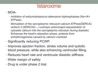 Istaroxime
• MOA-
• Inhibition of sodium/potassium adenosine triphosphatase (Na+/K+
ATPase).
• Stimulation of the sarcoplasmic reticulum calcium ATPase(SERCA)
isoform 2 (SERCA2) – Lucitropic action(rapid sequestration of
cytosolic calcium into the sarcoplasmic reticulum during diastole)
Enhances the heart’s relaxation phase, protects from
arrhythmogenesis caused by calcium overload
• Significantly reducing PCWP.
• Improves ejection fraction, stroke volume and systolic
blood pressure, while also enhancing ventricular filling.
• Reduces heart rate and ventricular diastolic stiffness
• Wider margin of safety
• Drug is under phase 2 trial.
 