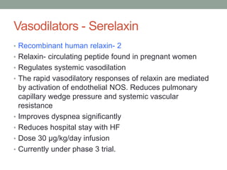 Vasodilators - Serelaxin
• Recombinant human relaxin- 2
• Relaxin- circulating peptide found in pregnant women
• Regulates systemic vasodilation
• The rapid vasodilatory responses of relaxin are mediated
by activation of endothelial NOS. Reduces pulmonary
capillary wedge pressure and systemic vascular
resistance
• Improves dyspnea significantly
• Reduces hospital stay with HF
• Dose 30 μg/kg/day infusion
• Currently under phase 3 trial.
 
