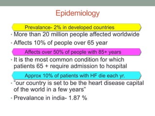 Epidemiology
• More than 20 million people affected worldwide
• Affects 10% of people over 65 year
• It is the most common condition for which
patients 65 + require admission to hospital
• ”our country is set to be the heart disease capital
of the world in a few years”
• Prevalance in india- 1.87 %
Prevalance- 2% in developed countries
Affects over 50% of people with 85+ years
Approx 10% of patients with HF die each yr.
 