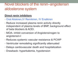 Novel blockers of the renin–angiotensin
aldosterone system
Direct renin inhibitors
• Oral Aliskiren,IV Remikiren, IV Enalkiren
• Reduce increased plasma renin activity directly
independent of plasma levels of BNP, background effect
of beta blockers & ACEI.
• MOA- inhibit conversion of Angiotensinogen to
angiotensin-I
• Reduces systemic vascular resistance & PCWP
• Ventricular remodeling significantly attenuated
• Delays cardiovascular death and hospitalization
• Drawback- hyperkalemia, hypotension
 