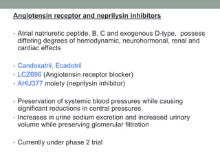 Angiotensin receptor and neprilysin inhibitors
• Atrial natriuretic peptide, B, C and exogenous D-type, possess
differing degrees of hemodynamic, neurohormonal, renal and
cardiac effects
• Candoxatril, Ecadotril
• LCZ696 (Angiotensin receptor blocker)
• AHU377 moiety (neprilysin inhibitor)
• Preservation of systemic blood pressures while causing
significant reductions in central pressures
• Increases in urine sodium excretion and increased urinary
volume while preserving glomerular filtration
• Currently under phase 2 trial
 