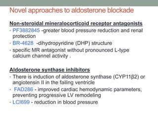 Novel approaches to aldosterone blockade
Non-steroidal mineralocorticoid receptor antagonists
• PF3882845 -greater blood pressure reduction and renal
protection
• BR-4628 -dihydropyridine (DHP) structure
• specific MR antagonist without pronounced L-type
calcium channel activity .
Aldosterone synthase inhibitors
• There is induction of aldosterone synthase (CYP11β2) or
angiotensin II in the failing ventricle
• FAD286 - improved cardiac hemodynamic parameters,
preventing progressive LV remodeling
• LCI699 - reduction in blood pressure
 