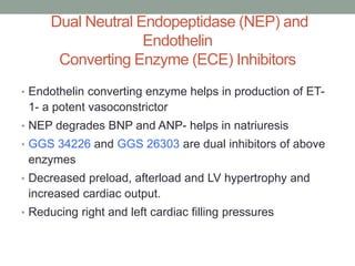 Dual Neutral Endopeptidase (NEP) and
Endothelin
Converting Enzyme (ECE) Inhibitors
• Endothelin converting enzyme helps in production of ET-
1- a potent vasoconstrictor
• NEP degrades BNP and ANP- helps in natriuresis
• GGS 34226 and GGS 26303 are dual inhibitors of above
enzymes
• Decreased preload, afterload and LV hypertrophy and
increased cardiac output.
• Reducing right and left cardiac filling pressures
 