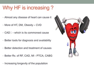 Why HF is increasing ?
• Almost any disease of heart can cause it
• More of HT, DM, Obesity – CVD
• CAD - which is its commonest cause
• Better tools for diagnosis and availability
• Better detection and treatment of causes
• Better Rx. of RF, CAD, MI - PTCA, CABG
• Increasing longevity of the population
 