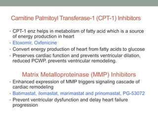 Carnitine Palmitoyl Transferase-1 (CPT-1) Inhibitors
• CPT-1 enz helps in metabolism of fatty acid which is a source
of energy production in heart
• Etoxomir, Oxfenicine
• Convert energy production of heart from fatty acids to glucose
• Preserves cardiac function and prevents ventricular dilation,
reduced PCWP. prevents ventricular remodeling.
Matrix Metalloproteinase (MMP) Inhibitors
• Enhanced expression of MMP triggers signaling cascade of
cardiac remodeling
• Batimastat, ilomastat, marimastat and prinomastat, PG-53072
• Prevent ventricular dysfunction and delay heart failure
progression
 
