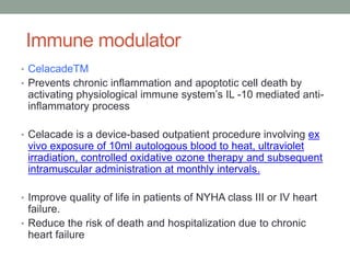 Immune modulator
• CelacadeTM
• Prevents chronic inflammation and apoptotic cell death by
activating physiological immune system’s IL -10 mediated anti-
inflammatory process
• Celacade is a device-based outpatient procedure involving ex
vivo exposure of 10ml autologous blood to heat, ultraviolet
irradiation, controlled oxidative ozone therapy and subsequent
intramuscular administration at monthly intervals.
• Improve quality of life in patients of NYHA class III or IV heart
failure.
• Reduce the risk of death and hospitalization due to chronic
heart failure
 