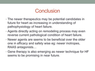 Conclusion
• The newer therapeutics may be potential candidates in
future for heart as increasing in understanding of
pathophysiology of heart failure.
• Agents directly acting on remodeling process may even
reverse current pathological condition of heart failure.
• Newer agents are seems to be beneficial over the older
one in efficacy and safety wise eg: newer inotropes,
RAAS antagonists…
• Gene therapy is also emerging as newer technique for HF
seems to be promising in near future.
 