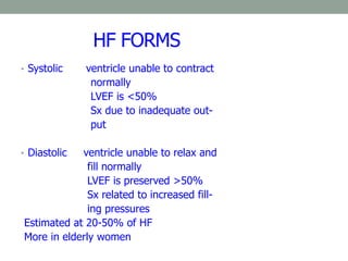 HF FORMS
• Systolic ventricle unable to contract
normally
LVEF is <50%
Sx due to inadequate out-
put
• Diastolic ventricle unable to relax and
fill normally
LVEF is preserved >50%
Sx related to increased fill-
ing pressures
Estimated at 20-50% of HF
More in elderly women
 