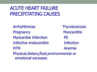ACUTE HEART FAILURE
PRECIPITATING CAUSES
Arrhyhthmias Thyrotoxicosis
Pregnancy Myocarditis
Myocardial infarction PE
Infective endocarditis Infection
HTN Anemia
Physical,dietary,fluid,environmental or
emotional excesses
 