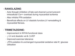 • RANOLAZINE:
• Acts through inhibition of late sod channel current prevent
intracellular Ca++ overload during myocardial ischemia
• Also inhibits FFA oxidation
• Beneficial effects on LV diastolic function,LV remodelling &
myocardial fibrosis.
• TRIMETAZIDINE:
• Improvement in NYHA functional class
• ↓ LV end diastolic vol & ↑LVEF
• Improved exercise tolerance
• ↓FFA oxidation & unchanged myocardial oxidative rate↑ glucose
utilisation
 