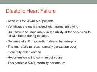 Diastolic Heart Failure
• Accounts for 20-40% of patients
• Ventricles are normal-sized with normal emptying
• But there is an impairment in the ability of the ventricles to
fill with blood during diastole.
• Because of stiff myocardium due to hypertrophy
• The heart fails to relax normally (relaxation poor)
• Generally older women
• Hypertension is the commonest cause
• This carries a 5-8% mortality per annum
 