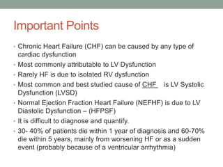 Important Points
• Chronic Heart Failure (CHF) can be caused by any type of
cardiac dysfunction
• Most commonly attributable to LV Dysfunction
• Rarely HF is due to isolated RV dysfunction
• Most common and best studied cause of CHF is LV Systolic
Dysfunction (LVSD)
• Normal Ejection Fraction Heart Failure (NEFHF) is due to LV
Diastolic Dysfunction – (HFPSF)
• It is difficult to diagnose and quantify.
• 30- 40% of patients die within 1 year of diagnosis and 60-70%
die within 5 years, mainly from worsening HF or as a sudden
event (probably because of a ventricular arrhythmia)
 