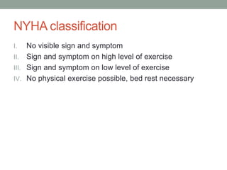 NYHA classification
I. No visible sign and symptom
II. Sign and symptom on high level of exercise
III. Sign and symptom on low level of exercise
IV. No physical exercise possible, bed rest necessary
 