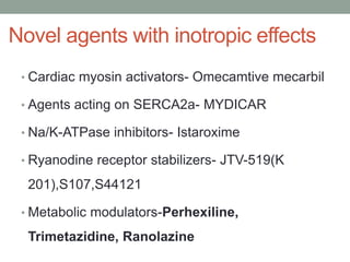 Novel agents with inotropic effects
• Cardiac myosin activators- Omecamtive mecarbil
• Agents acting on SERCA2a- MYDICAR
• Na/K-ATPase inhibitors- Istaroxime
• Ryanodine receptor stabilizers- JTV-519(K
201),S107,S44121
• Metabolic modulators-Perhexiline,
Trimetazidine, Ranolazine
 